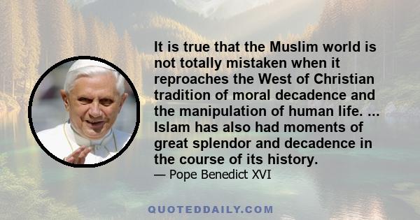 It is true that the Muslim world is not totally mistaken when it reproaches the West of Christian tradition of moral decadence and the manipulation of human life. ... Islam has also had moments of great splendor and