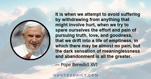 It is when we attempt to avoid suffering by withdrawing from anything that might involve hurt, when we try to spare ourselves the effort and pain of pursuing truth, love, and goodness, that we drift into a life of