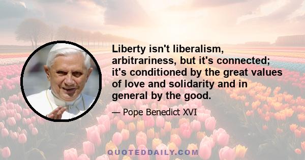 Liberty isn't liberalism, arbitrariness, but it's connected; it's conditioned by the great values of love and solidarity and in general by the good.