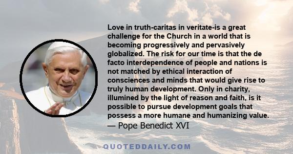 Love in truth-caritas in veritate-is a great challenge for the Church in a world that is becoming progressively and pervasively globalized. The risk for our time is that the de facto interdependence of people and