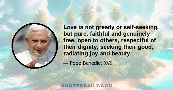 Love is not greedy or self-seeking, but pure, faithful and genuinely free, open to others, respectful of their dignity, seeking their good, radiating joy and beauty.