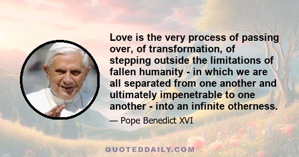 Love is the very process of passing over, of transformation, of stepping outside the limitations of fallen humanity - in which we are all separated from one another and ultimately impenetrable to one another - into an