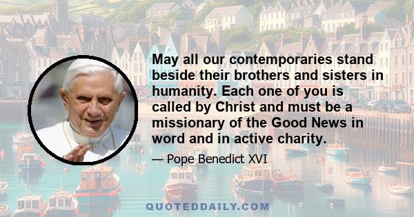 May all our contemporaries stand beside their brothers and sisters in humanity. Each one of you is called by Christ and must be a missionary of the Good News in word and in active charity.