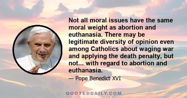 Not all moral issues have the same moral weight as abortion and euthanasia. There may be legitimate diversity of opinion even among Catholics about waging war and applying the death penalty, but not... with regard to