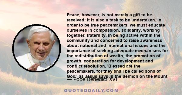 Peace, however, is not merely a gift to be received: it is also a task to be undertaken. In order to be true peacemakers, we must educate ourselves in compassion, solidarity, working together, fraternity, in being