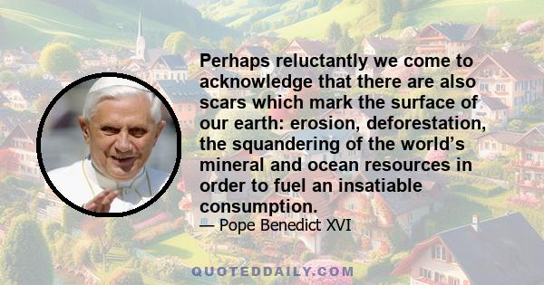 Perhaps reluctantly we come to acknowledge that there are also scars which mark the surface of our earth: erosion, deforestation, the squandering of the world’s mineral and ocean resources in order to fuel an insatiable 