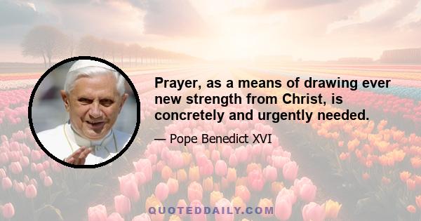 Prayer, as a means of drawing ever new strength from Christ, is concretely and urgently needed.