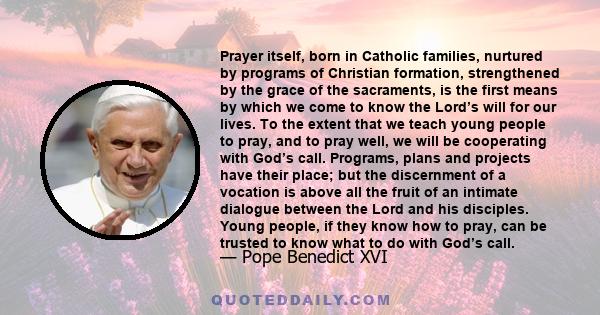 Prayer itself, born in Catholic families, nurtured by programs of Christian formation, strengthened by the grace of the sacraments, is the first means by which we come to know the Lord’s will for our lives. To the