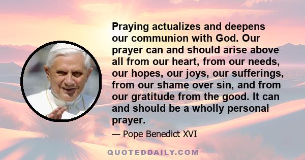 Praying actualizes and deepens our communion with God. Our prayer can and should arise above all from our heart, from our needs, our hopes, our joys, our sufferings, from our shame over sin, and from our gratitude from