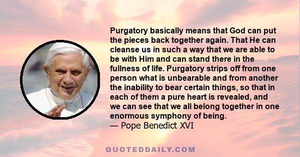 Purgatory basically means that God can put the pieces back together again. That He can cleanse us in such a way that we are able to be with Him and can stand there in the fullness of life. Purgatory strips off from one