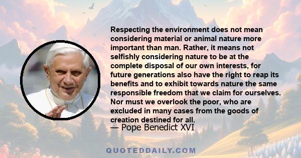 Respecting the environment does not mean considering material or animal nature more important than man. Rather, it means not selfishly considering nature to be at the complete disposal of our own interests, for future