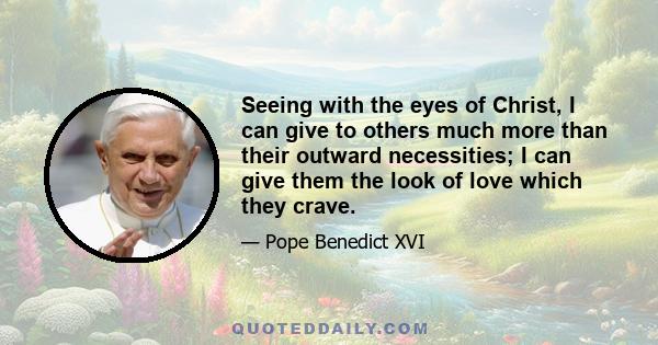 Seeing with the eyes of Christ, I can give to others much more than their outward necessities; I can give them the look of love which they crave.