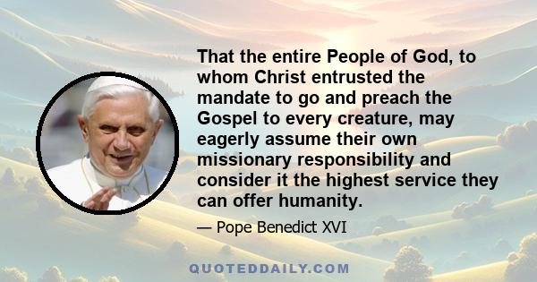 That the entire People of God, to whom Christ entrusted the mandate to go and preach the Gospel to every creature, may eagerly assume their own missionary responsibility and consider it the highest service they can