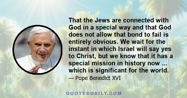 That the Jews are connected with God in a special way and that God does not allow that bond to fail is entirely obvious. We wait for the instant in which Israel will say yes to Christ, but we know that it has a special