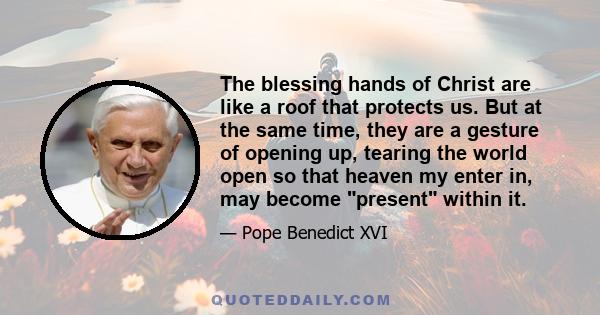 The blessing hands of Christ are like a roof that protects us. But at the same time, they are a gesture of opening up, tearing the world open so that heaven my enter in, may become present within it.