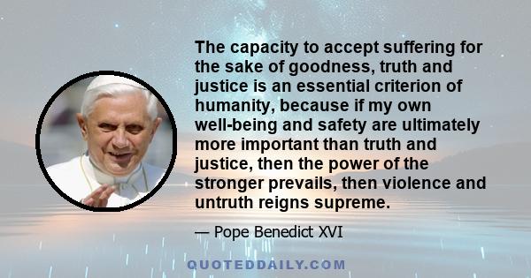 The capacity to accept suffering for the sake of goodness, truth and justice is an essential criterion of humanity, because if my own well-being and safety are ultimately more important than truth and justice, then the