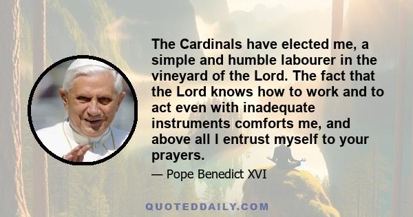 The Cardinals have elected me, a simple and humble labourer in the vineyard of the Lord. The fact that the Lord knows how to work and to act even with inadequate instruments comforts me, and above all I entrust myself