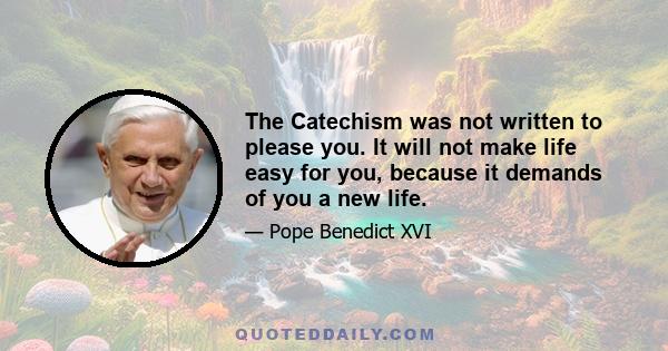 The Catechism was not written to please you. It will not make life easy for you, because it demands of you a new life.