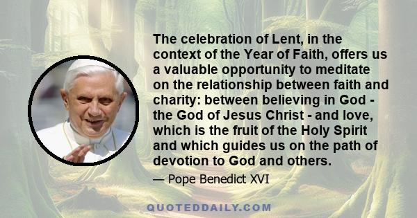 The celebration of Lent, in the context of the Year of Faith, offers us a valuable opportunity to meditate on the relationship between faith and charity: between believing in God - the God of Jesus Christ - and love,