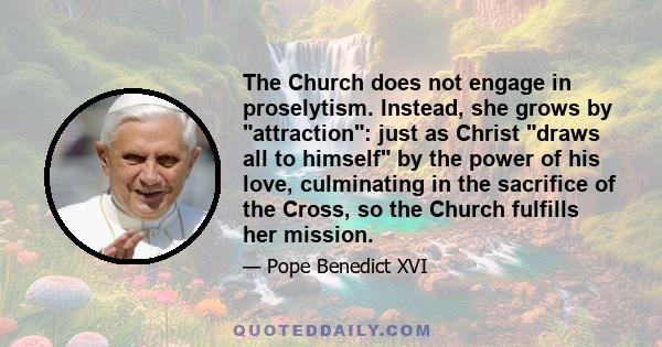 The Church does not engage in proselytism. Instead, she grows by attraction: just as Christ draws all to himself by the power of his love, culminating in the sacrifice of the Cross, so the Church fulfills her mission.