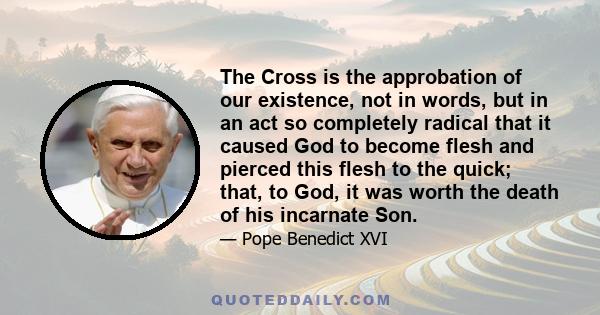 The Cross is the approbation of our existence, not in words, but in an act so completely radical that it caused God to become flesh and pierced this flesh to the quick; that, to God, it was worth the death of his