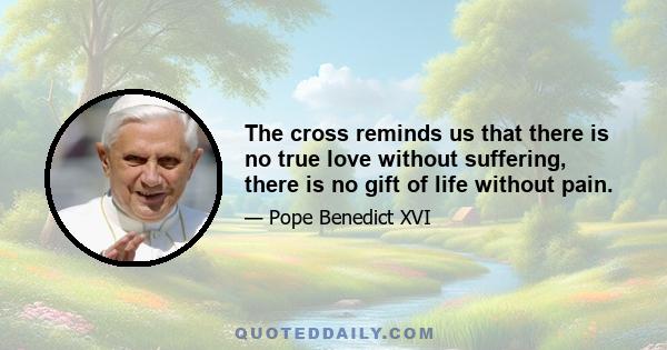 The cross reminds us that there is no true love without suffering, there is no gift of life without pain.