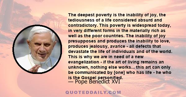 The deepest poverty is the inability of joy, the tediousness of a life considered absurd and contradictory. This poverty is widespread today, in very different forms in the materially rich as well as the poor countries. 