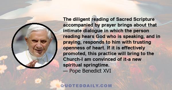 The diligent reading of Sacred Scripture accompanied by prayer brings about that intimate dialogue in which the person reading hears God who is speaking, and in praying, responds to him with trusting openness of heart.