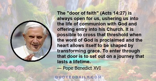 The door of faith (Acts 14:27) is always open for us, ushering us into the life of communion with God and offering entry into his Church. It is possible to cross that threshold when the word of God is proclaimed and the 