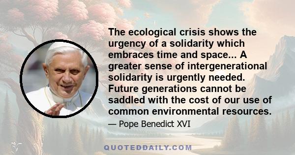 The ecological crisis shows the urgency of a solidarity which embraces time and space... A greater sense of intergenerational solidarity is urgently needed. Future generations cannot be saddled with the cost of our use