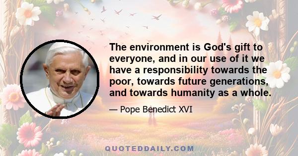 The environment is God's gift to everyone, and in our use of it we have a responsibility towards the poor, towards future generations, and towards humanity as a whole.