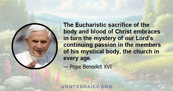 The Eucharistic sacrifice of the body and blood of Christ embraces in turn the mystery of our Lord's continuing passion in the members of his mystical body, the church in every age.