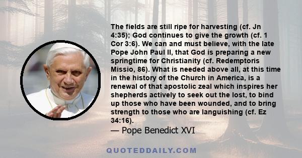 The fields are still ripe for harvesting (cf. Jn 4:35); God continues to give the growth (cf. 1 Cor 3:6). We can and must believe, with the late Pope John Paul II, that God is preparing a new springtime for Christianity 