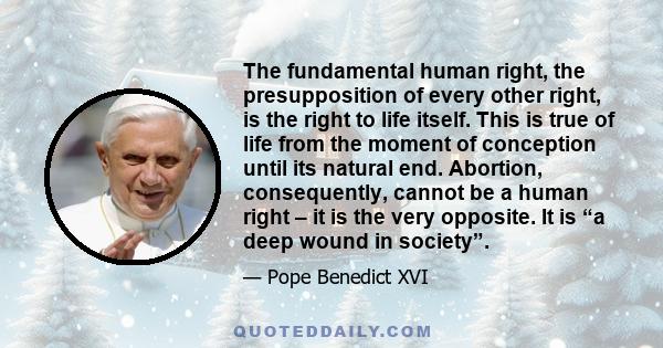 The fundamental human right, the presupposition of every other right, is the right to life itself. This is true of life from the moment of conception until its natural end. Abortion, consequently, cannot be a human