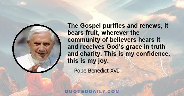 The Gospel purifies and renews, it bears fruit, wherever the community of believers hears it and receives God’s grace in truth and charity. This is my confidence, this is my joy.