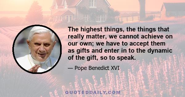 The highest things, the things that really matter, we cannot achieve on our own; we have to accept them as gifts and enter in to the dynamic of the gift, so to speak.