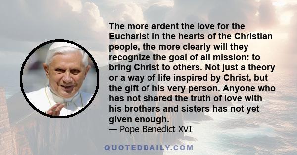 The more ardent the love for the Eucharist in the hearts of the Christian people, the more clearly will they recognize the goal of all mission: to bring Christ to others. Not just a theory or a way of life inspired by