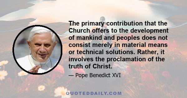 The primary contribution that the Church offers to the development of mankind and peoples does not consist merely in material means or technical solutions. Rather, it involves the proclamation of the truth of Christ.