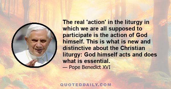 The real 'action' in the liturgy in which we are all supposed to participate is the action of God himself. This is what is new and distinctive about the Christian liturgy: God himself acts and does what is essential.