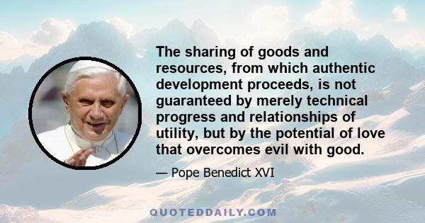 The sharing of goods and resources, from which authentic development proceeds, is not guaranteed by merely technical progress and relationships of utility, but by the potential of love that overcomes evil with good.