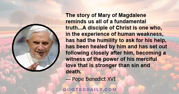 The story of Mary of Magdalene reminds us all of a fundamental truth...A disciple of Christ is one who, in the experience of human weakness, has had the humility to ask for his help, has been healed by him and has set