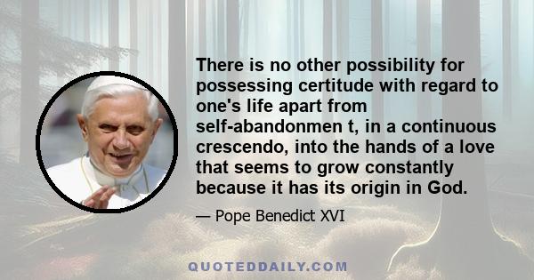 There is no other possibility for possessing certitude with regard to one's life apart from self-abandonmen t, in a continuous crescendo, into the hands of a love that seems to grow constantly because it has its origin