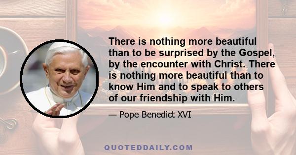 There is nothing more beautiful than to be surprised by the Gospel, by the encounter with Christ. There is nothing more beautiful than to know Him and to speak to others of our friendship with Him.