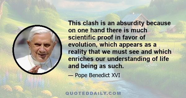 This clash is an absurdity because on one hand there is much scientific proof in favor of evolution, which appears as a reality that we must see and which enriches our understanding of life and being as such.