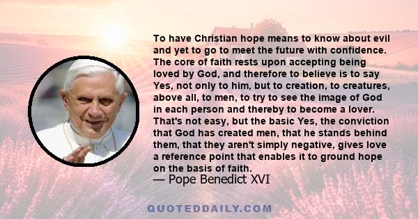 To have Christian hope means to know about evil and yet to go to meet the future with confidence. The core of faith rests upon accepting being loved by God, and therefore to believe is to say Yes, not only to him, but