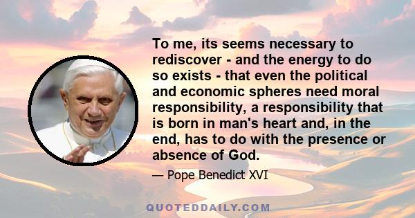 To me, its seems necessary to rediscover - and the energy to do so exists - that even the political and economic spheres need moral responsibility, a responsibility that is born in man's heart and, in the end, has to do 