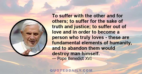 To suffer with the other and for others; to suffer for the sake of truth and justice; to suffer out of love and in order to become a person who truly loves - these are fundamental elements of humanity, and to abandon