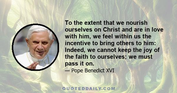 To the extent that we nourish ourselves on Christ and are in love with him, we feel within us the incentive to bring others to him: Indeed, we cannot keep the joy of the faith to ourselves; we must pass it on.