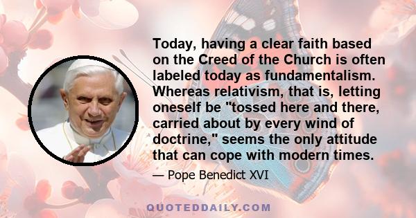 Today, having a clear faith based on the Creed of the Church is often labeled today as fundamentalism. Whereas relativism, that is, letting oneself be tossed here and there, carried about by every wind of doctrine,