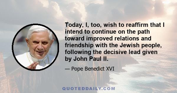 Today, I, too, wish to reaffirm that I intend to continue on the path toward improved relations and friendship with the Jewish people, following the decisive lead given by John Paul II.